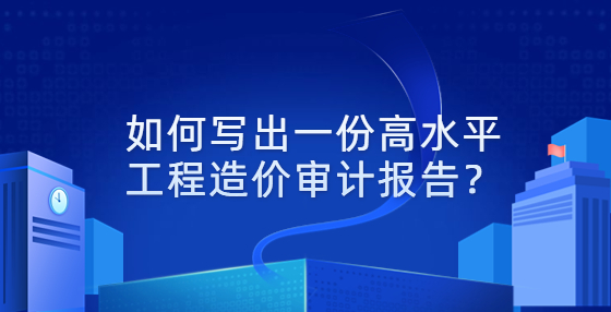 如何写出一份高水平工程造价审计报告？