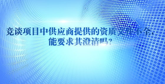 竞谈项目中供应商提供的资质文件不全，能要求其澄清吗？​