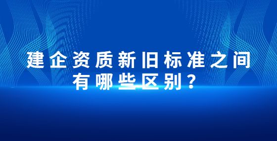 建企资质新旧标准之间有哪些区别？