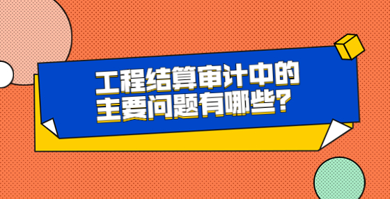 工程结算审计中的主要问题有哪些？