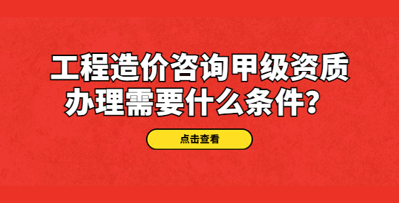 工程造价咨询甲级资质办理需要什么条件？