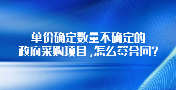 单价确定数量不确定的政府采购项目，怎么签合同？