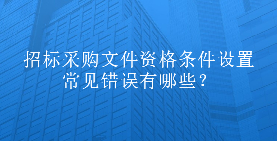 招标采购文件资格条件设置常见错误有哪些？