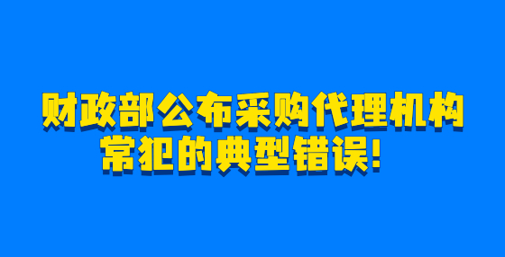 财政部公布采购代理机构常犯的典型错误！