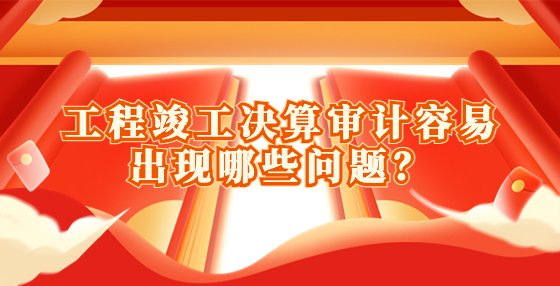 工程竣工决算审计容易出现哪些问题？