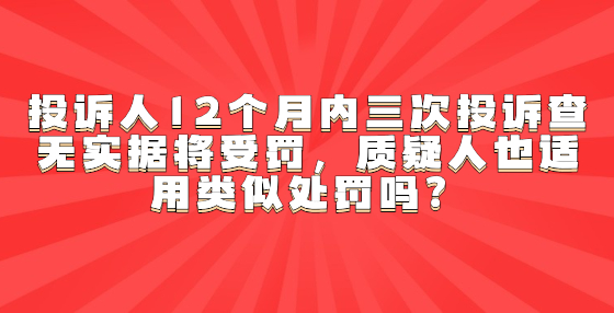 投诉人12个月内三次投诉查无实据将受罚，质疑人也适用类似处罚吗？
