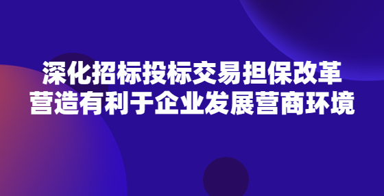 深化招标投标交易担保改革 营造有利于企业发展营商环境