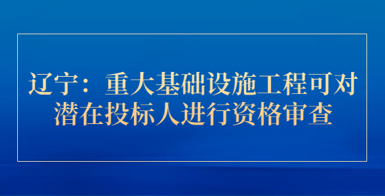 辽宁：重大基础设施工程可对潜在投标人进行资格审查