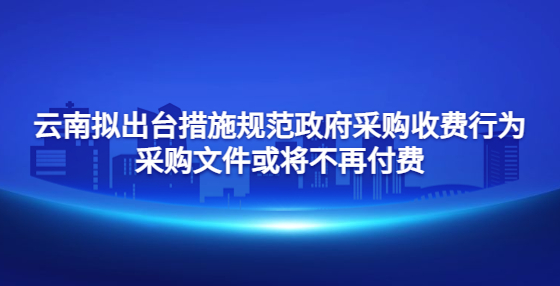 云南拟出台措施规范政府采购收费行为 采购文件或将不再付费