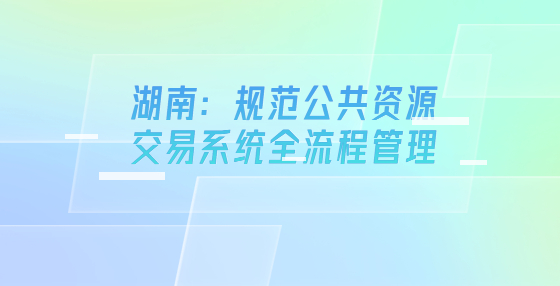 湖南：规范公共资源交易系统全流程管理