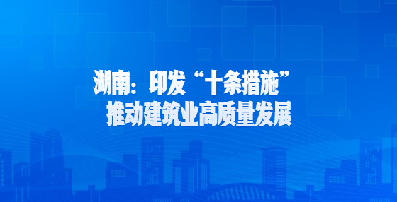 湖南：印发“十条措施” 推动建筑业高质量发展