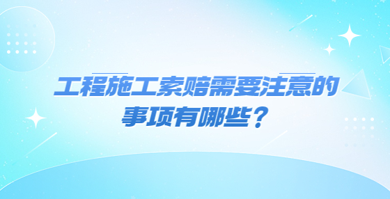 工程施工索赔需要注意的事项有哪些？