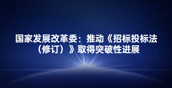 国家发展改革委：推动《招标投标法（修订）》取得突破性进展